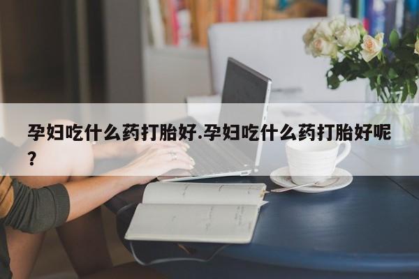 堕胎药网上购买孕妇吃什么药打胎好.孕妇吃什么药打胎好呢？