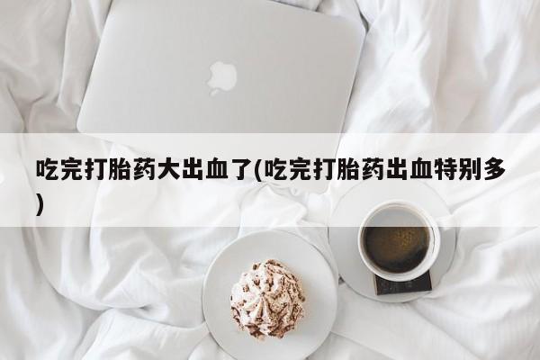 堕胎药网上购买吃完打胎药大出血了(吃完打胎药出血特别多)