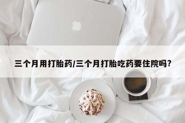 堕胎药网上购买三个月用打胎药/三个月打胎吃药要住院吗?