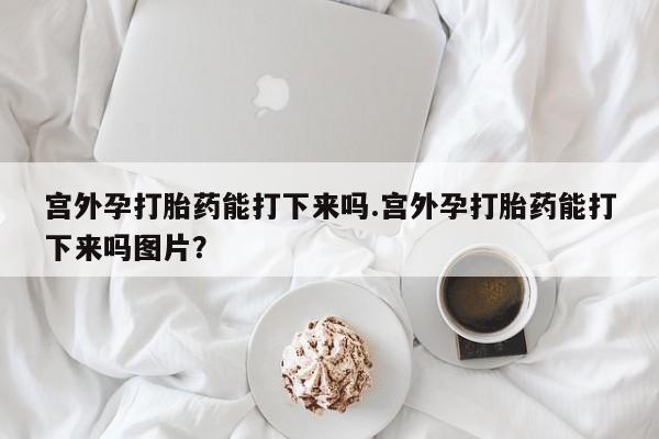 堕胎药网上购买宫外孕打胎药能打下来吗.宫外孕打胎药能打下来吗图片？