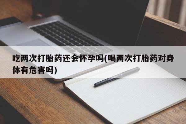 堕胎药网上购买吃两次打胎药还会怀孕吗(喝两次打胎药对身体有危害吗)