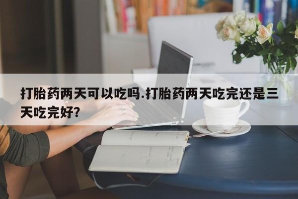 堕胎药网上购买打胎药两天可以吃吗.打胎药两天吃完还是三天吃完好？