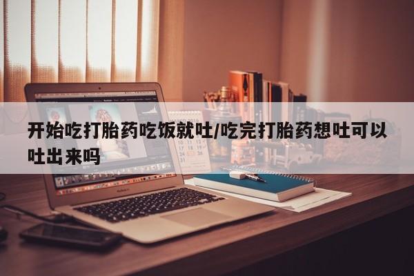 堕胎药网上购买开始吃打胎药吃饭就吐/吃完打胎药想吐可以吐出来吗