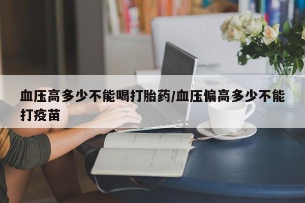 堕胎药网上购买血压高多少不能喝打胎药/血压偏高多少不能打疫苗