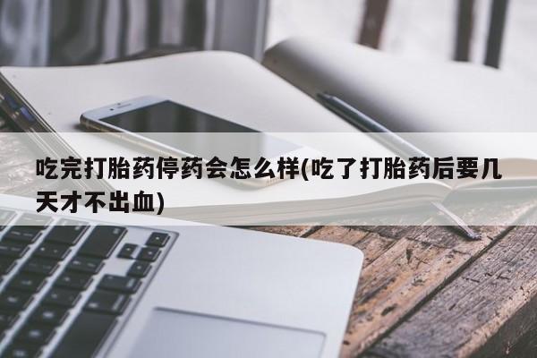堕胎药网上购买吃完打胎药停药会怎么样(吃了打胎药后要几天才不出血)