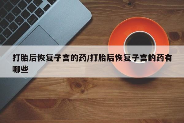 堕胎药网上购买打胎后恢复子宫的药/打胎后恢复子宫的药有哪些