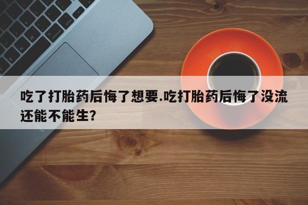 堕胎药网上购买吃了打胎药后悔了想要.吃打胎药后悔了没流还能不能生？