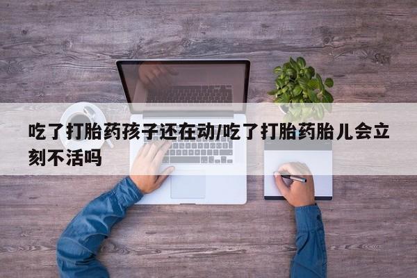 堕胎药网上购买吃了打胎药孩子还在动/吃了打胎药胎儿会立刻不活吗