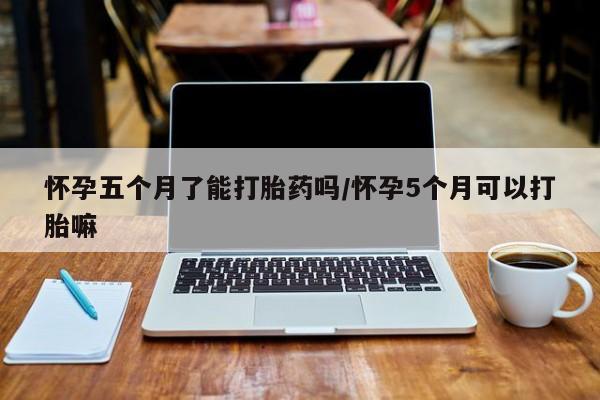 堕胎药网上购买怀孕五个月了能打胎药吗/怀孕5个月可以打胎嘛