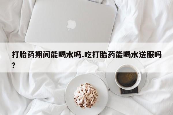 堕胎药网上购买打胎药期间能喝水吗.吃打胎药能喝水送服吗？