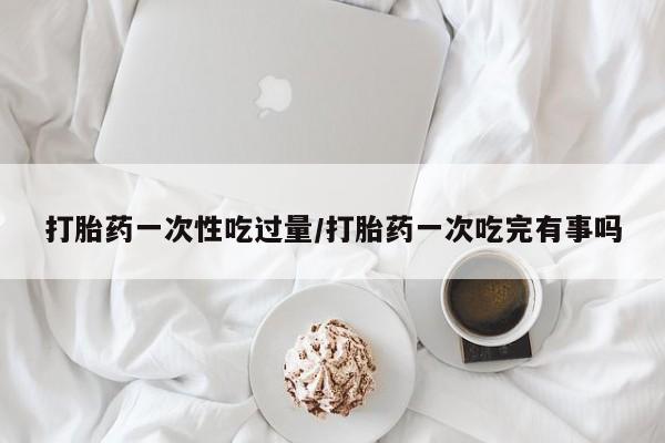 堕胎药网上购买打胎药一次性吃过量/打胎药一次吃完有事吗
