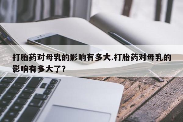堕胎药网上购买打胎药对母乳的影响有多大.打胎药对母乳的影响有多大了？