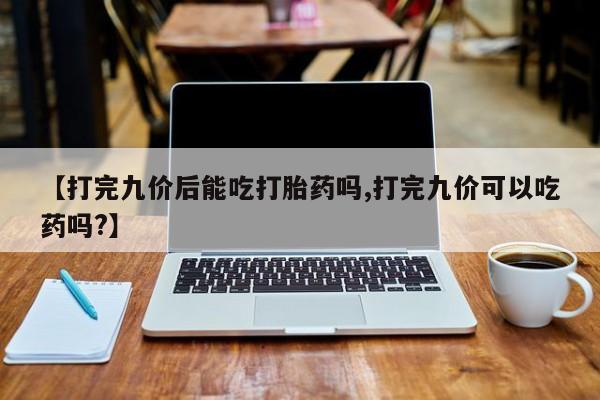 堕胎药网上购买【打完九价后能吃打胎药吗,打完九价可以吃药吗?】