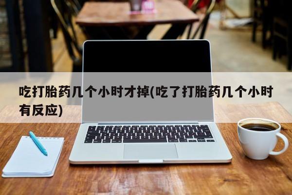 堕胎药网上购买吃打胎药几个小时才掉(吃了打胎药几个小时有反应)