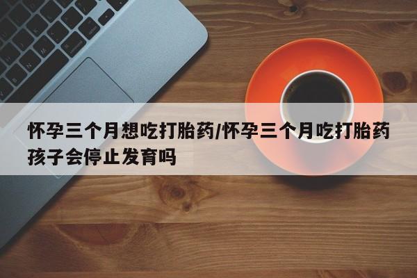 堕胎药网上购买怀孕三个月想吃打胎药/怀孕三个月吃打胎药孩子会停止发育吗