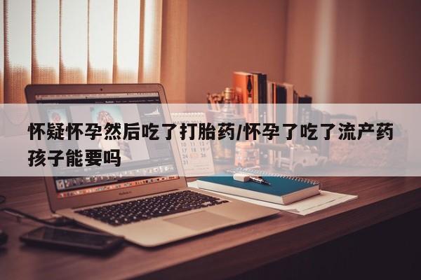 堕胎药网上购买怀疑怀孕然后吃了打胎药/怀孕了吃了流产药孩子能要吗
