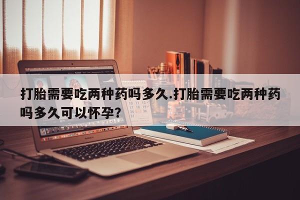 堕胎药网上购买打胎需要吃两种药吗多久.打胎需要吃两种药吗多久可以怀孕？