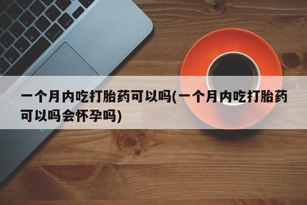 堕胎药网上购买一个月内吃打胎药可以吗(一个月内吃打胎药可以吗会怀孕吗)