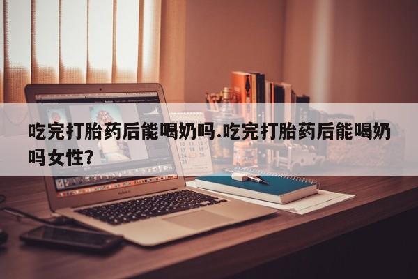 堕胎药网上购买吃完打胎药后能喝奶吗.吃完打胎药后能喝奶吗女性？