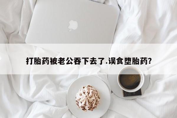 堕胎药网上购买打胎药被老公吞下去了.误食堕胎药？