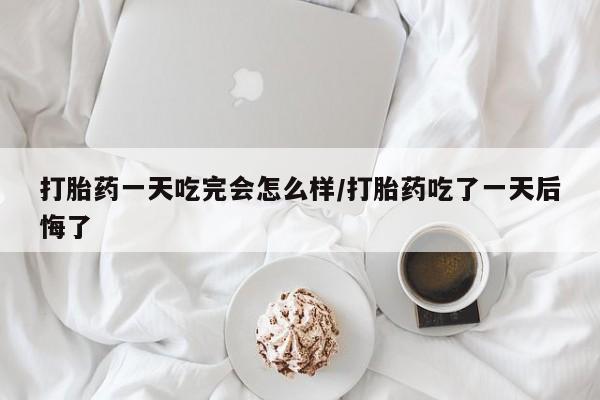 堕胎药网上购买打胎药一天吃完会怎么样/打胎药吃了一天后悔了