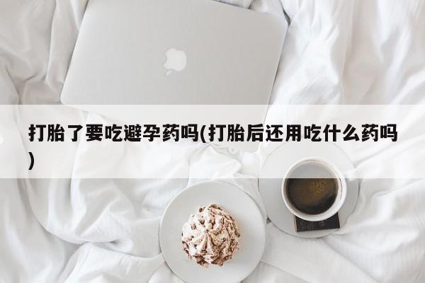 堕胎药网上购买打胎了要吃避孕药吗(打胎后还用吃什么药吗)