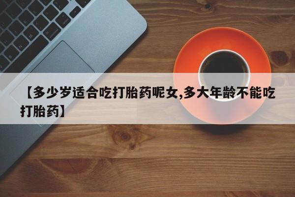 堕胎药网上购买【多少岁适合吃打胎药呢女,多大年龄不能吃打胎药】