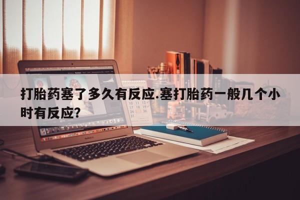 堕胎药网上购买打胎药塞了多久有反应.塞打胎药一般几个小时有反应？