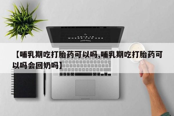 堕胎药网上购买【哺乳期吃打胎药可以吗,哺乳期吃打胎药可以吗会回奶吗】