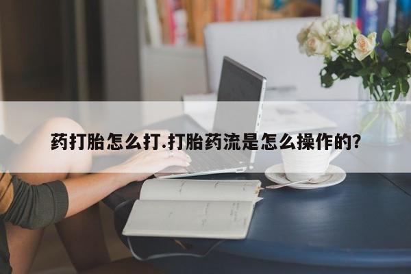 堕胎药网上购买药打胎怎么打.打胎药流是怎么操作的？