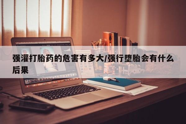 堕胎药网上购买强灌打胎药的危害有多大/强行堕胎会有什么后果