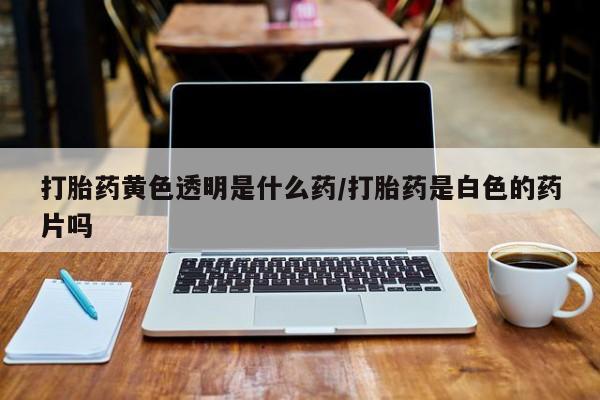 堕胎药网上购买打胎药黄色透明是什么药/打胎药是白色的药片吗