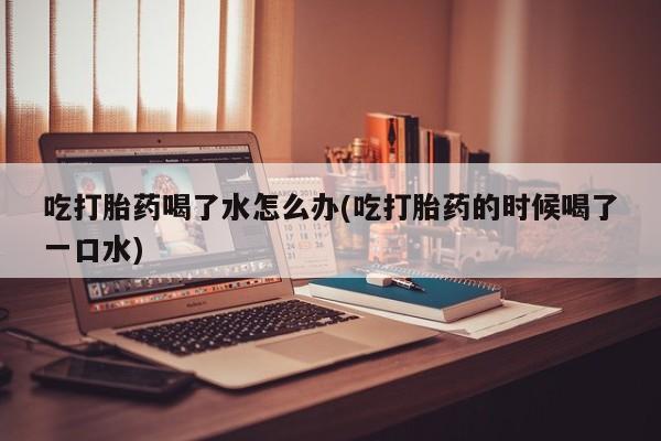 堕胎药网上购买吃打胎药喝了水怎么办(吃打胎药的时候喝了一口水)