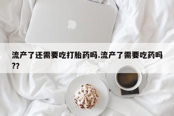 堕胎药网上购买流产了还需要吃打胎药吗.流产了需要吃药吗?？