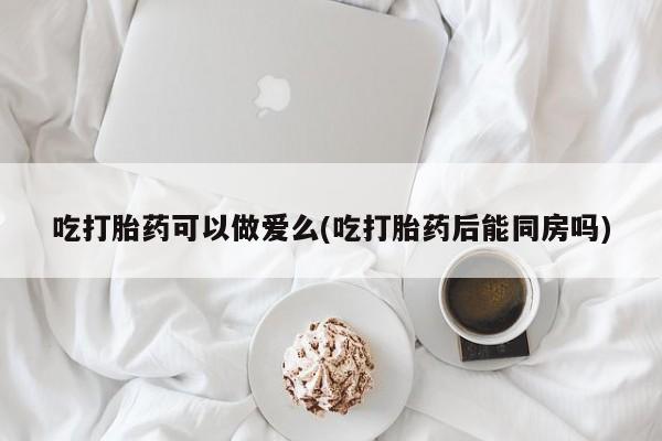 堕胎药网上购买吃打胎药可以做爱么(吃打胎药后能同房吗)