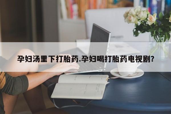 堕胎药网上购买孕妇汤里下打胎药.孕妇喝打胎药电视剧？