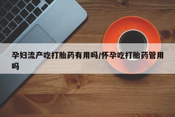 堕胎药网上购买孕妇流产吃打胎药有用吗/怀孕吃打胎药管用吗