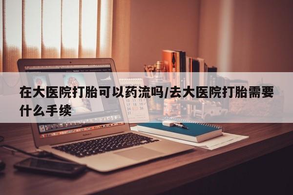 堕胎药网上购买在大医院打胎可以药流吗/去大医院打胎需要什么手续