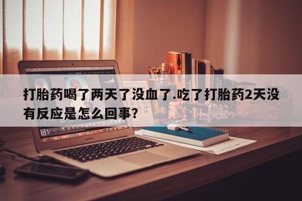 堕胎药网上购买打胎药喝了两天了没血了.吃了打胎药2天没有反应是怎么回事？