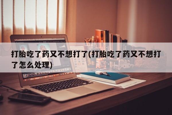 堕胎药网上购买打胎吃了药又不想打了(打胎吃了药又不想打了怎么处理)