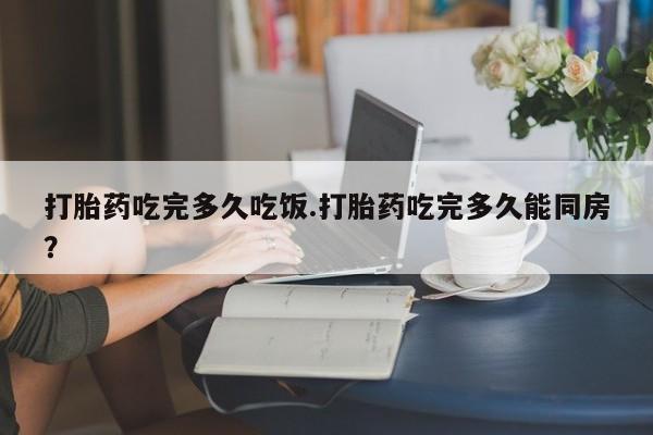 堕胎药网上购买打胎药吃完多久吃饭.打胎药吃完多久能同房？