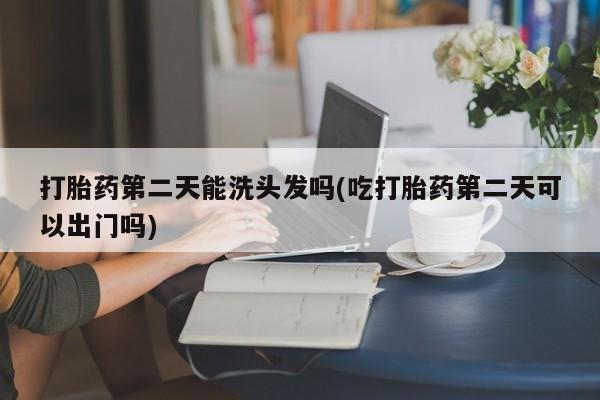 堕胎药网上购买打胎药第二天能洗头发吗(吃打胎药第二天可以出门吗)