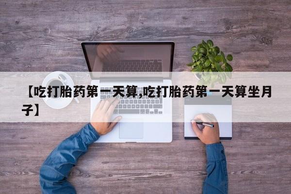 堕胎药网上购买【吃打胎药第一天算,吃打胎药第一天算坐月子】