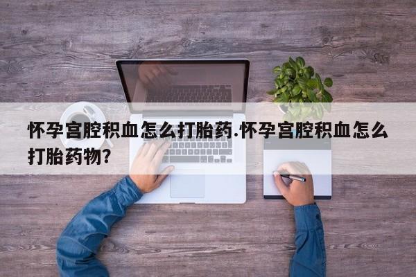 堕胎药网上购买怀孕宫腔积血怎么打胎药.怀孕宫腔积血怎么打胎药物？