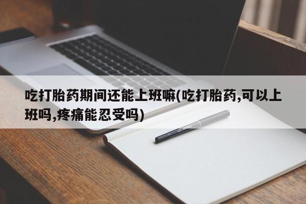 堕胎药网上购买吃打胎药期间还能上班嘛(吃打胎药,可以上班吗,疼痛能忍受吗)
