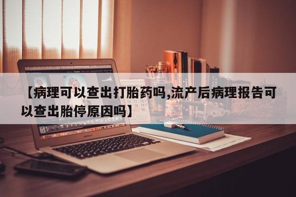 堕胎药网上购买【病理可以查出打胎药吗,流产后病理报告可以查出胎停原因吗】