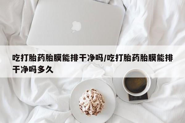 堕胎药网上购买吃打胎药胎膜能排干净吗/吃打胎药胎膜能排干净吗多久