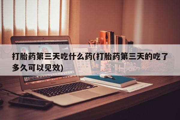 堕胎药网上购买打胎药第三天吃什么药(打胎药第三天的吃了多久可以见效)