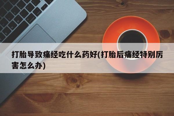堕胎药网上购买打胎导致痛经吃什么药好(打胎后痛经特别厉害怎么办)