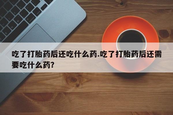 堕胎药网上购买吃了打胎药后还吃什么药.吃了打胎药后还需要吃什么药？